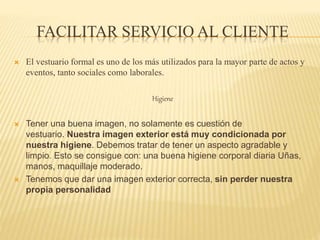 FACILITAR SERVICIO AL CLIENTE
 El vestuario formal es uno de los más utilizados para la mayor parte de actos y
eventos, tanto sociales como laborales.
Higiene
 Tener una buena imagen, no solamente es cuestión de
vestuario. Nuestra imagen exterior está muy condicionada por
nuestra higiene. Debemos tratar de tener un aspecto agradable y
limpio. Esto se consigue con: una buena higiene corporal diaria Uñas,
manos, maquillaje moderado.
 Tenemos que dar una imagen exterior correcta, sin perder nuestra
propia personalidad
 