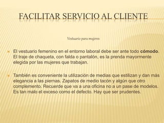 FACILITAR SERVICIO AL CLIENTE
Vestuario para mujeres
 El vestuario femenino en el entorno laboral debe ser ante todo cómodo.
El traje de chaqueta, con falda o pantalón, es la prenda mayormente
elegida por las mujeres que trabajan.
 También es conveniente la utilización de medias que estilizan y dan más
elegancia a las piernas. Zapatos de medio tacón y algún que otro
complemento. Recuerde que va a una oficina no a un pase de modelos.
Es tan malo el exceso como el defecto. Hay que ser prudentes.
 