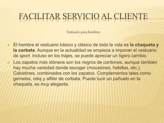 FACILITAR SERVICIO AL CLIENTE
Vestuario para hombres
 El hombre el vestuario básico y clásico de toda la vida es la chaqueta y
la corbata. Aunque en la actualidad se empieza a imponer el vestuario
de sport. Incluso en los trajes, se puede apreciar un ligero cambio.
 Los zapatos más idóneos son los negros de cordones, aunque también
hay mucha variedad donde escoger (mocasines, hebillas, etc.).
Calcetines, combinados con los zapatos. Complementos tales como
gemelos, reloj y alfiler de corbata. Puede lucir un pañuelo en la
chaqueta, es muy elegante.
 