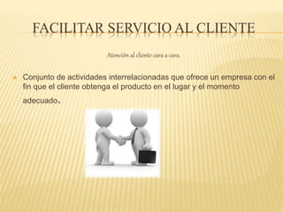 FACILITAR SERVICIO AL CLIENTE
Atención al cliente cara a cara.
 Conjunto de actividades interrelacionadas que ofrece un empresa con el
fin que el cliente obtenga el producto en el lugar y el momento
adecuado.
 