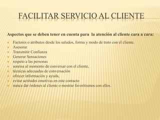 FACILITAR SERVICIO AL CLIENTE
Aspectos que se deben tener en cuenta para la atención al cliente cara a cara:
 Factores o atributos desde los saludos, forma y modo de trato con el cliente.
 Asesorar
 Transmitir Confianza
 Generar Sensaciones
 respeto a las personas
 sonrisa al momento de conversar con el cliente,
 técnicas adecuadas de conversación
 ofrecer información y ayuda,
 evitar actitudes emotivas en este contacto
 nunca dar órdenes al cliente o mostrar favoritismos con ellos.
 