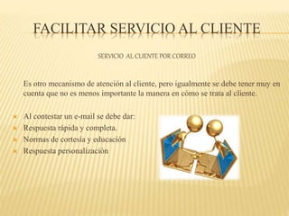 FACILITAR SERVICIO AL CLIENTE
SERVICIO AL CLIENTE POR CORREO
Es otro mecanismo de atención al cliente, pero igualmente se debe tener muy en
cuenta que no es menos importante la manera en cómo se trata al cliente.
 Al contestar un e-mail se debe dar:
 Respuesta rápida y completa.
 Normas de cortesía y educación
 Respuesta personalización
 