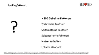 Rankingfaktoren
?
> 200 Geheime Faktoren
Technische Faktoren
Seiteninterne Faktoren
Seitenexterne Faktoren
Nutzerverhalten
Lokaler Standort
https://static.googleusercontent.com/media/www.google.com/de//insidesearch/howsearchworks/assets/searchqualityevaluatorguidelines.pdf
 