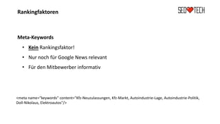 Rankingfaktoren
Meta-Keywords
• Kein Rankingsfaktor!
• Nur noch für Google News relevant
• Für den Mitbewerber informativ
<meta name=“keywords" content="Kfz-Neuzulassungen, Kfz-Markt, Autoindustrie-Lage, Autoindustrie-Politik,
Doll-Nikolaus, Elektroautos"/>
 
