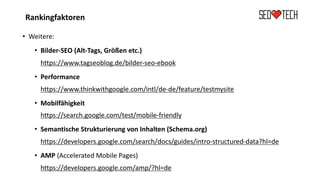Rankingfaktoren
• Weitere:
• Bilder-SEO (Alt-Tags, Größen etc.)
https://www.tagseoblog.de/bilder-seo-ebook
• Performance
https://www.thinkwithgoogle.com/intl/de-de/feature/testmysite
• Mobilfähigkeit
https://search.google.com/test/mobile-friendly
• Semantische Strukturierung von Inhalten (Schema.org)
https://developers.google.com/search/docs/guides/intro-structured-data?hl=de
• AMP (Accelerated Mobile Pages)
https://developers.google.com/amp/?hl=de
 