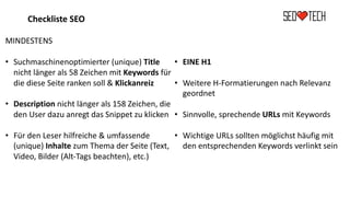 Checkliste SEO
MINDESTENS
• Suchmaschinenoptimierter (unique) Title
nicht länger als 58 Zeichen mit Keywords für
die diese Seite ranken soll & Klickanreiz
• Description nicht länger als 158 Zeichen, die
den User dazu anregt das Snippet zu klicken
• Für den Leser hilfreiche & umfassende
(unique) Inhalte zum Thema der Seite (Text,
Video, Bilder (Alt-Tags beachten), etc.)
• EINE H1
• Weitere H-Formatierungen nach Relevanz
geordnet
• Sinnvolle, sprechende URLs mit Keywords
• Wichtige URLs sollten möglichst häufig mit
den entsprechenden Keywords verlinkt sein
 