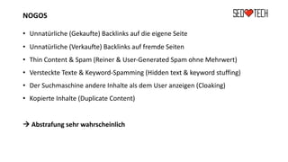 NOGOS
• Unnatürliche (Gekaufte) Backlinks auf die eigene Seite
• Unnatürliche (Verkaufte) Backlinks auf fremde Seiten
• Thin Content & Spam (Reiner & User-Generated Spam ohne Mehrwert)
• Versteckte Texte & Keyword-Spamming (Hidden text & keyword stuffing)
• Der Suchmaschine andere Inhalte als dem User anzeigen (Cloaking)
• Kopierte Inhalte (Duplicate Content)
à Abstrafung sehr wahrscheinlich
 