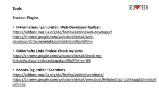 Tools
Browser-Plugins:
• H-Formatierungen prüfen: Web-Developer-Toolbar:
https://addons.mozilla.org/de/firefox/addon/web-developer/
https://chrome.google.com/webstore/detail/web-
developer/bfbameneiokkgbdmiekhjnmfkcnldhhm
• Fehlerhafte Links finden: Check my Links
https://chrome.google.com/webstore/detail/check-my-
links/ojkcdipcgfaekbeaelaapakgnjflfglf?hl=en-GB
• Robots-Tag prüfen: Seerobots
https://addons.mozilla.org/de/firefox/addon/seerobots/
https://chrome.google.com/webstore/detail/seerobots/hnljoiodjfgpnddiekagpbblnjedcnf
p?hl=de
 