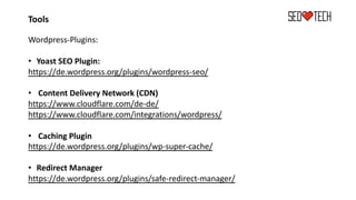 Tools
Wordpress-Plugins:
• Yoast SEO Plugin:
https://de.wordpress.org/plugins/wordpress-seo/
• Content Delivery Network (CDN)
https://www.cloudflare.com/de-de/
https://www.cloudflare.com/integrations/wordpress/
• Caching Plugin
https://de.wordpress.org/plugins/wp-super-cache/
• Redirect Manager
https://de.wordpress.org/plugins/safe-redirect-manager/
 
