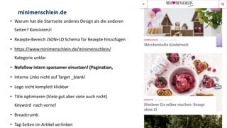 • Warum hat die Startseite anderes Design als die anderen
Seiten? Konsistenz!
• Rezepte-Bereich JSON+LD Schema für Rezepte hinzufügen
• https://www.minimenschlein.de/minimenschlein/
Kategorie unklar
• Nofollow intern sparsamer einsetzen! (Pagination,
• Interne Links nicht auf Target _blank!
• Logo nicht komplett klickbar
• Title optimieren (Viele gut aber viele auch nicht)
Keyword nach vorne!
• Breadcrumb
• Tag-Seiten im Artikel verlinken
minimenschlein.de
 