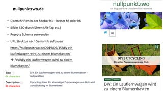 • Überschriften in der Sitebar h3 – besser h5 oder h6
• Bilder SEO durchführen (Alt-Tag etc.)
• Rezepte Schema verwenden
• URL Struktur nach Semantik aufbauen
https://nullpunktzwo.de/2019/05/15/diy-ein-
lauflerlwagen-wird-zu-einem-blumekasten/
à /dyi/diy-ein-lauflernwagen-wird-zu-einem-
blumekasten/
• Title optimieren
nullpunktzwo.de
 