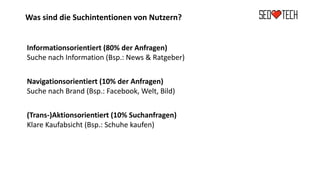 Was sind die Suchintentionen von Nutzern?
Informationsorientiert (80% der Anfragen)
Suche nach Information (Bsp.: News & Ratgeber)
Navigationsorientiert (10% der Anfragen)
Suche nach Brand (Bsp.: Facebook, Welt, Bild)
(Trans-)Aktionsorientiert (10% Suchanfragen)
Klare Kaufabsicht (Bsp.: Schuhe kaufen)
 