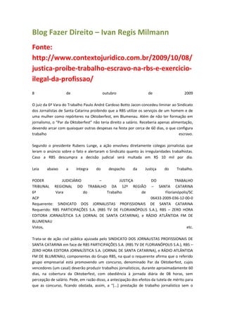 Blog Fazer Direito – Ivan Regis Milmann
Fonte:
http://www.contextojuridico.com.br/2009/10/08/
justica-proibe-trabalho-escravo-na-rbs-e-exercicio-
ilegal-da-profissao/
8                  de                     outubro                  de                    2009

O juiz da 6ª Vara do Trabalho Paulo André Cardoso Botto Jacon concedeu liminar ao Sindicato
dos Jornalistas de Santa Catarina proibindo que a RBS utilize os serviços de um homem e de
uma mulher como repórteres na Oktoberfest, em Blumenau. Além de não ter formação em
jornalismo, o “Par da Oktoberfest” não teria direito a salário. Receberia apenas alimentação,
devendo arcar com quaisquer outras despesas na festa por cerca de 60 dias, o que configura
trabalho                                                                             escravo.

Segundo o presidente Rubens Lunge, a ação envolveu diretamente colegas jornalistas que
leram o anúncio sobre o fato e alertaram o Sindicato quanto às irregularidades trabalhistas.
Caso a RBS descumpra a decisão judicial será multada em R$ 10 mil por dia.

Leia    abaixo     a     íntegra     do      despacho     da      Justiça    do     Trabalho.

PODER          JUDICIÁRIO          –          JUSTIÇA       DO             TRABALHO
TRIBUNAL REGIONAL DO TRABALHO DA 12ª REGIÃO – SANTA CATARINA
6ª          Vara          do           Trabalho        de            Florianópolis/SC
ACP                                                         06433-2009-036-12-00-0
Requerente: SINDICATO DOS JORNALISTAS PROFISSIONAIS DE SANTA CATARINA
Requerido: RBS PARTICIPAÇÕES S.A. (RBS TV DE FLORIANÓPOLIS S.A.), RBS – ZERO HORA
EDITORA JORNALÍSTICA S.A (JORNAL DE SANTA CATARINA), e RÁDIO ATLÂNTIDA FM DE
BLUMENAU
Vistos,                                                                           etc.

Trata-se de ação civil pública ajuizada pelo SINDICATO DOS JORNALISTAS PROFISSIONAIS DE
SANTA CATARINA em face de RBS PARTICIPAÇÕES S.A. (RBS TV DE FLORIANÓPOLIS S.A.), RBS –
ZERO HORA EDITORA JORNALÍSTICA S.A. (JORNAL DE SANTA CATARINA), e RÁDIO ATLÂNTIDA
FM DE BLUMENAU, componentes do Grupo RBS, na qual o requerente afirma que o referido
grupo empresarial está promovendo um concurso, denominado Par da Oktoberfest, cujos
vencedores (um casal) deverão produzir trabalhos jornalísticos, durante aproximadamente 60
dias, na cobertura da Oktoberfest, com obediência à jornada diária de 08 horas, sem
percepção de salário. Pede, em razão disso, a antecipação dos efeitos da tutela de mérito para
que as concurso, ficando obstada, assim, a “*...+ prestação de trabalho jornalístico sem o
 