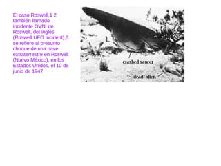 El caso Roswell,1 2
también llamado
incidente OVNI de
Roswell, del inglés
(Roswell UFO incident),3
se refiere al presunto
choque de una nave
extraterrestre en Roswell
(Nuevo México), en los
Estados Unidos, el 10 de
junio de 1947
 