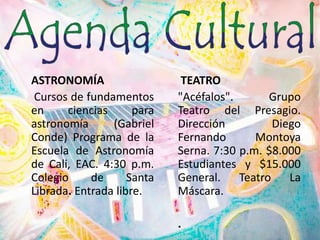 ASTRONOMÍA Cursos de fundamentos en ciencias para astronomía (Gabriel Conde) Programa de la Escuela de Astronomía de Cali, EAC. 4:30 p.m. Colegio de Santa Librada. Entrada libre.TEATRO"Acéfalos". Grupo Teatro del Presagio. Dirección Diego Fernando Montoya Serna. 7:30 p.m. $8.000 Estudiantes y $15.000 General. Teatro La Máscara..