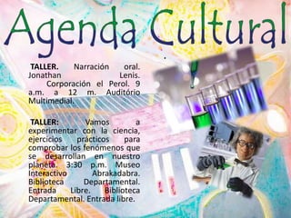  TALLER. Narración oral. Jonathan Lenis. 	Corporación el Perol. 9 a.m. a 12 m. Auditório Multimedial. TALLER: Vamos a experimentar con la ciencia, ejercicios prácticos para comprobar los fenómenos que se desarrollan en nuestro planeta. 3:30 p.m. Museo Interactivo Abrakadabra. Biblioteca Departamental. Entrada Libre. Biblioteca Departamental. Entrada libre.  .