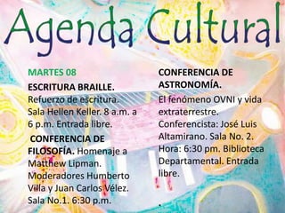 MARTES 08	ESCRITURA BRAILLE. Refuerzo de escritura. Sala HellenKeller. 8 a.m. a 6 p.m. Entrada libre. CONFERENCIA DE FILOSOFÍA. Homenaje a MatthewLipman. Moderadores Humberto Villa y Juan Carlos Vélez. Sala No.1. 6:30 p.m. CONFERENCIA DE ASTRONOMÍA.El fenómeno OVNI y vida extraterrestre. Conferencista: José Luis Altamirano. Sala No. 2. Hora: 6:30 pm. Biblioteca Departamental. Entrada libre.	.