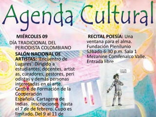  MIÉRCOLES 09DÍA TRADICIONAL DEL PERIODISTA COLOMBIANO	SALÓN NACIONAL DE ARTISTAS: ‘Encuentro de Lugares’. Dirigido a estudiantes, docentes, artistas, curadores, gestores, periodistas y demás personas interesadas en el arte.  Centro de Formación de la Cooperación Española, Cartagena de Indias.  Inscripciones  hasta el 7 de de febrero. Cupo es limitado. Del 9 al 11 de febrero. Cartagena. RECITAL POESÍA: Una ventana para el alma. Fundación Plenilunio Sábado 6:30 p.m. Sala 1 Mezanine Comfenalco Valle. Entrada libre