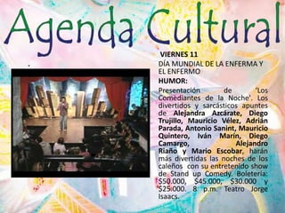 	. VIERNES 11	DÍA MUNDIAL DE LA ENFERMA Y EL ENFERMO	HUMOR: Presentación de ‘Los Comediantes de la Noche'. Los divertidos y sarcásticos apuntes de Alejandra Azcárate, Diego Trujillo, Mauricio Vélez, Adrián Parada, Antonio Sanint, Mauricio Quintero, Iván Marín, Diego Camargo, Alejandro Riaño y Mario Escobar, harán más divertidas las noches de los caleños  con su entretenido show de Stand up Comedy. Boletería: $50.000, $45.000, $30.000 y $25.000. 8 p.m. Teatro Jorge Isaacs.