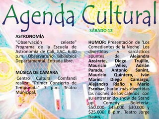 ASTRONOMÍA"Observación celeste" Programa de la Escuela de Astronomía de Cali, EAC. 6:30 p.m. Observatorio Biblioteca Departamental. Entrada libre.MÚSICA DE CÁMARACentro Cultural Comfandi realiza: “Primer Concierto de Temporada” 7 p.m. Teatro Municipal. SÁBADO 12HUMOR: Presentación de ‘Los Comediantes de la Noche'. Los divertidos y sarcásticos apuntes de Alejandra Azcárate, Diego Trujillo, Mauricio Vélez, Adrián Parada, Antonio Sanint, Mauricio Quintero, Iván Marín, Diego Camargo, Alejandro Riaño y Mario Escobar, harán más divertidas las noches de los caleños  con su entretenido show de Stand up Comedy. Boletería: $50.000, $45.000, $30.000 y $25.000. 8 p.m. Teatro Jorge Isaacs.