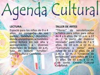 LECTURA:Espacio para los niños de 0 a 4 años, en compañía de sus padres, familiares, docentes; donde encontrarán actividades como lectura en voz alta y acercamiento a diversos materiales de lectura. 10 a.m. Sala de lectura “Arrullos”. Centro Cultural Comfandi.TALLER DE ARTES	“Títeres” de sensibilización artística para niños para niños de 4 a 6 años. De 10 a.m. a 12 m. / “A partir de material reciclado” para niños de 7 a 9 años. De 10 a.m. a 12 m. / “Caricatura y cómic” para niños de 10 a 12 años. De 10 a.m. a 12 m. / “Creación de personajes” para niños de 13 a 15 años. De 10 a.m. a 12 m. Con costo. Centro Cultural Comfandi.