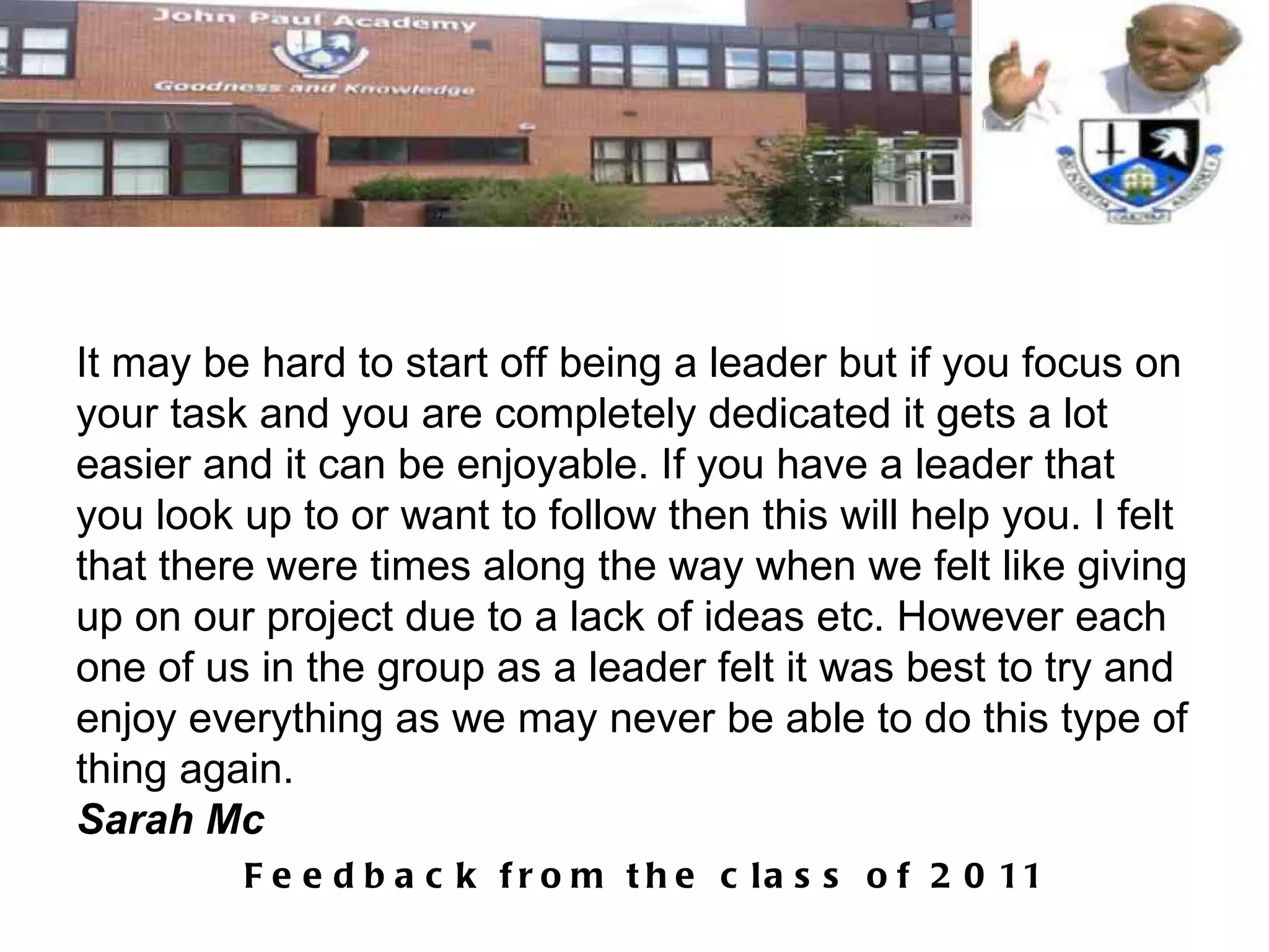 It may be hard to start off being a leader but if you focus on your task and you are completely dedicated it gets a lot easier and it can be enjoyable. If you have a leader that you look up to or want to follow then this will help you. I felt that there were times along the way when we felt like giving up on our project due to a lack of ideas etc. However each one of us in the group as a leader felt it was best to try and enjoy everything as we may never be able to do this type of thing again. Sarah Mc 