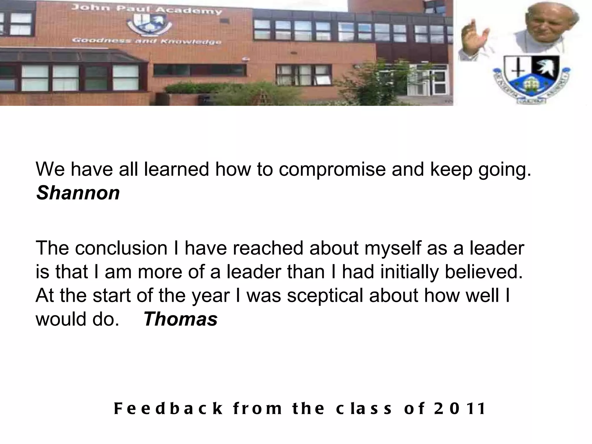 We have all learned how to compromise and keep going.  Shannon The conclusion I have reached about myself as a leader is that I am more of a leader than I had initially believed. At the start of the year I was sceptical about how well I would do.  Thomas 