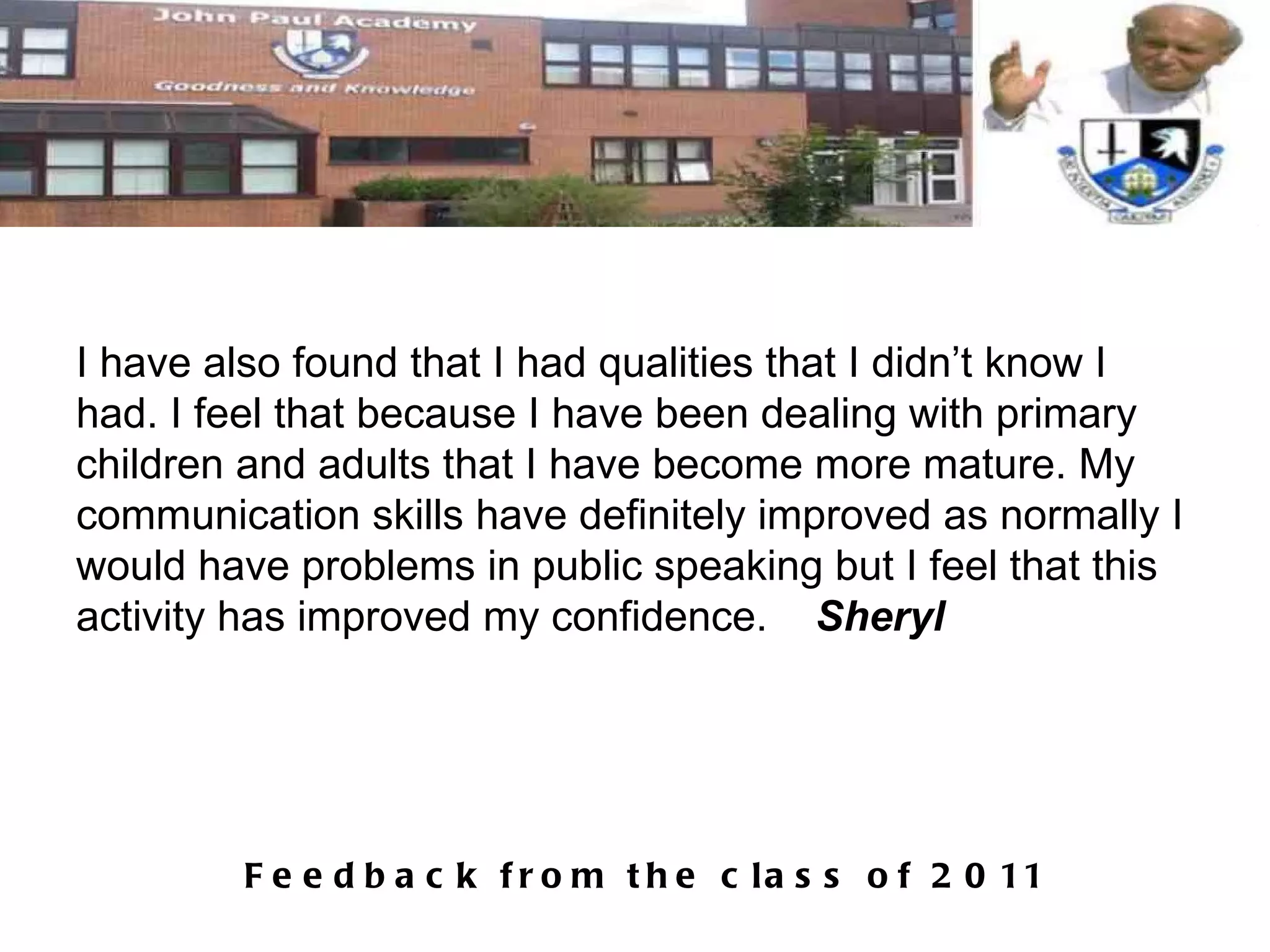 I have also found that I had qualities that I didn’t know I had. I feel that because I have been dealing with primary children and adults that I have become more mature. My communication skills have definitely improved as normally I would have problems in public speaking but I feel that this activity has improved my confidence.  Sheryl 