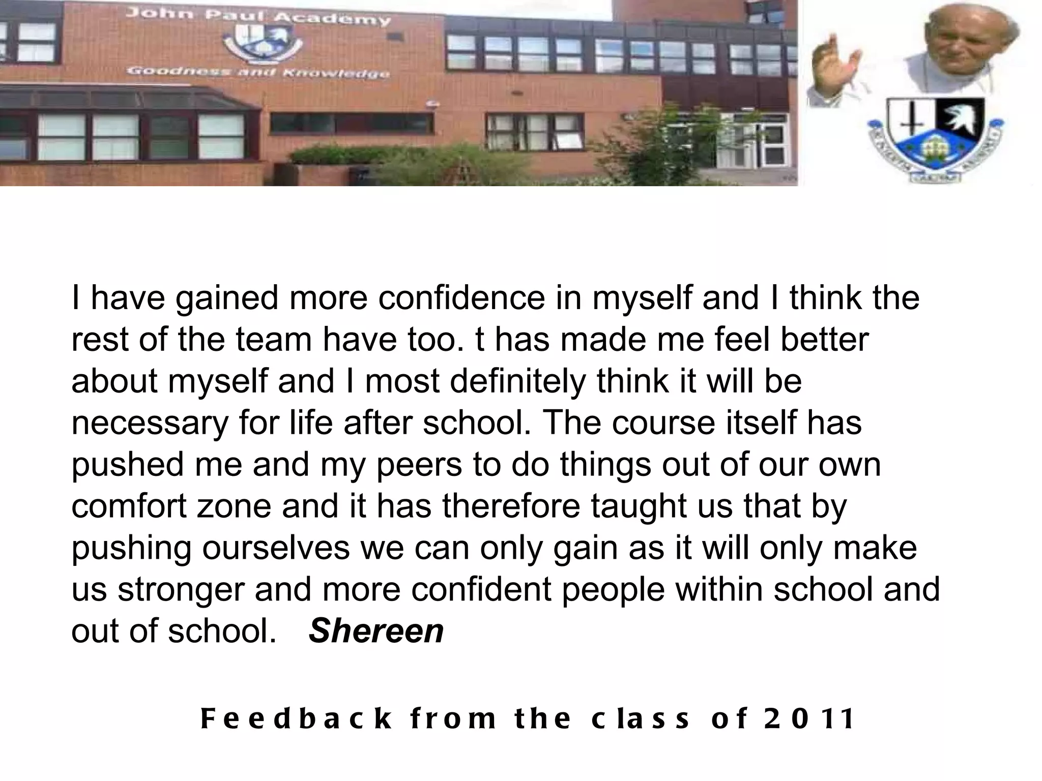 I have gained more confidence in myself and I think the rest of the team have too. t has made me feel better about myself and I most definitely think it will be necessary for life after school. The course itself has pushed me and my peers to do things out of our own comfort zone and it has therefore taught us that by pushing ourselves we can only gain as it will only make us stronger and more confident people within school and out of school.  Shereen 