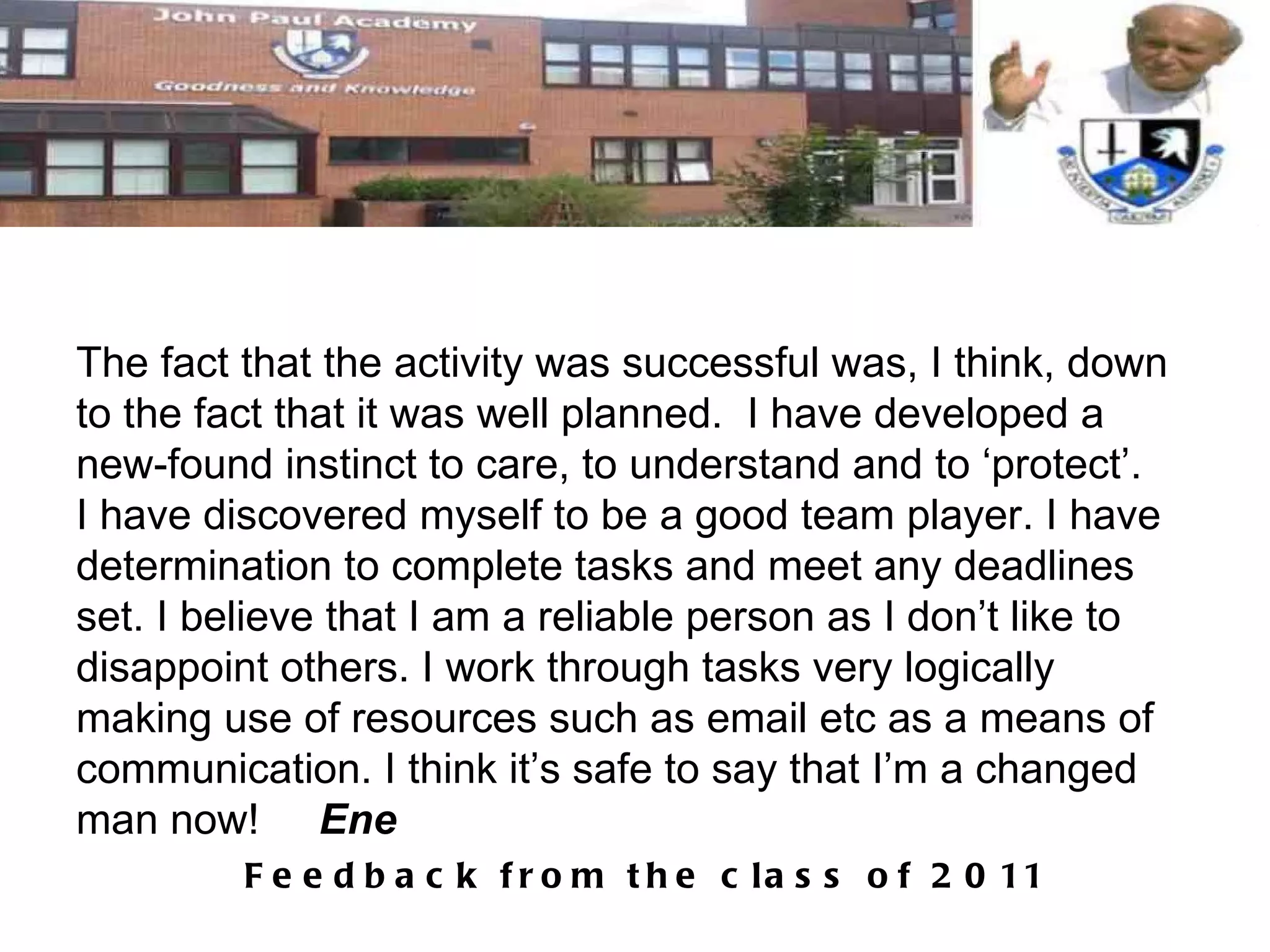 The fact that the activity was successful was, I think, down to the fact that it was well planned.  I have developed a new-found instinct to care, to understand and to ‘protect’.  I have discovered myself to be a good team player. I have determination to complete tasks and meet any deadlines set. I believe that I am a reliable person as I don’t like to disappoint others. I work through tasks very logically making use of resources such as email etc as a means of communication. I think it’s safe to say that I’m a changed man now!  Ene 