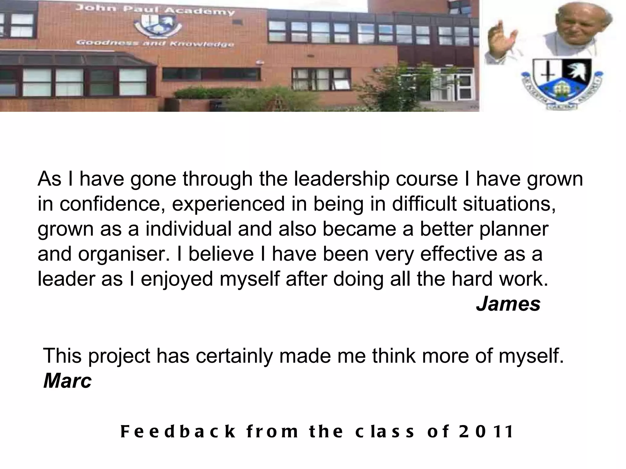 As I have gone through the leadership course I have grown in confidence, experienced in being in difficult situations, grown as a individual and also became a better planner and organiser. I believe I have been very effective as a leader as I enjoyed myself after doing all the hard work.  James This project has certainly made me think more of myself. Marc 