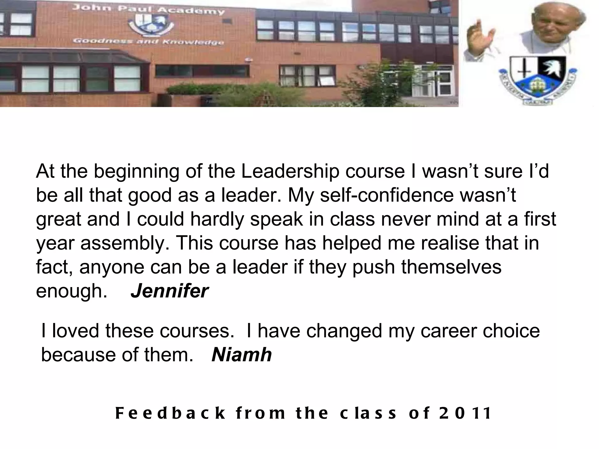 At the beginning of the Leadership course I wasn’t sure I’d be all that good as a leader. My self-confidence wasn’t great and I could hardly speak in class never mind at a first year assembly. This course has helped me realise that in fact, anyone can be a leader if they push themselves enough.  Jennifer I loved these courses.  I have changed my career choice because of them.  Niamh 