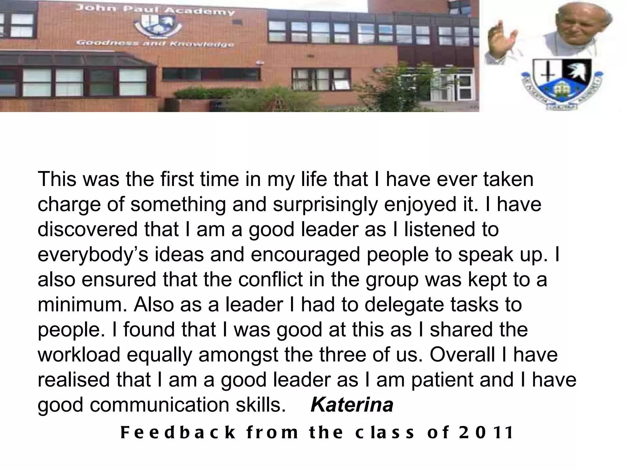 This was the first time in my life that I have ever taken charge of something and surprisingly enjoyed it. I have discovered that I am a good leader as I listened to everybody’s ideas and encouraged people to speak up. I also ensured that the conflict in the group was kept to a minimum. Also as a leader I had to delegate tasks to people. I found that I was good at this as I shared the workload equally amongst the three of us. Overall I have realised that I am a good leader as I am patient and I have good communication skills.  Katerina 