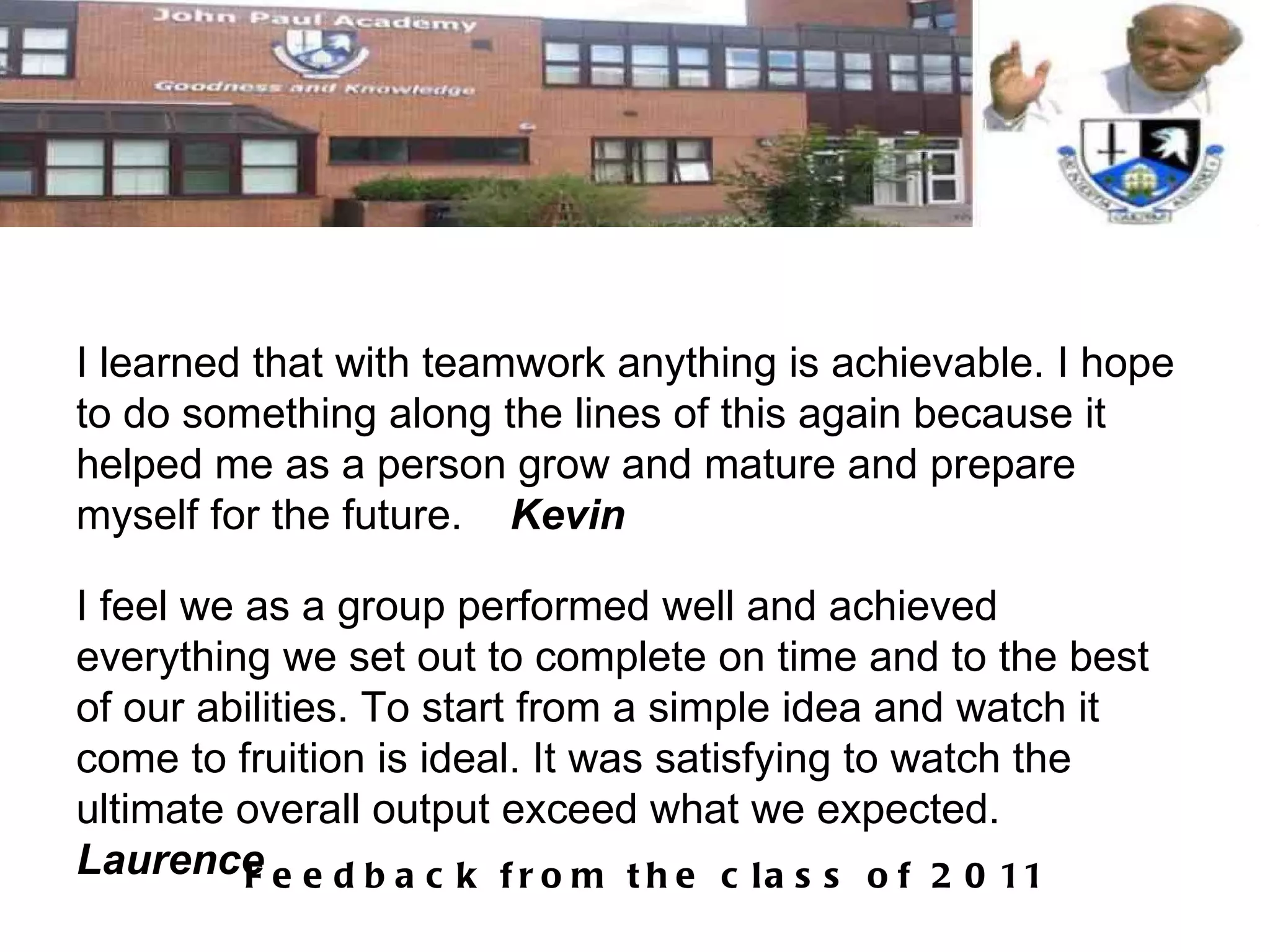 I learned that with teamwork anything is achievable. I hope to do something along the lines of this again because it helped me as a person grow and mature and prepare myself for the future.  Kevin I feel we as a group performed well and achieved everything we set out to complete on time and to the best of our abilities. To start from a simple idea and watch it come to fruition is ideal. It was satisfying to watch the ultimate overall output exceed what we expected.  Laurence 