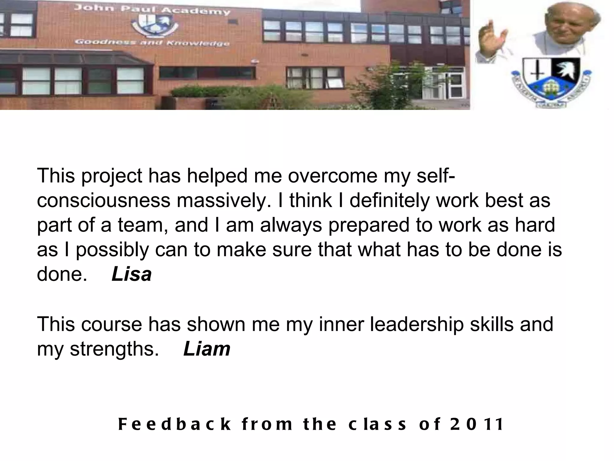This project has helped me overcome my self-consciousness massively. I think I definitely work best as part of a team, and I am always prepared to work as hard as I possibly can to make sure that what has to be done is done.  Lisa This course has shown me my inner leadership skills and my strengths.  Liam 