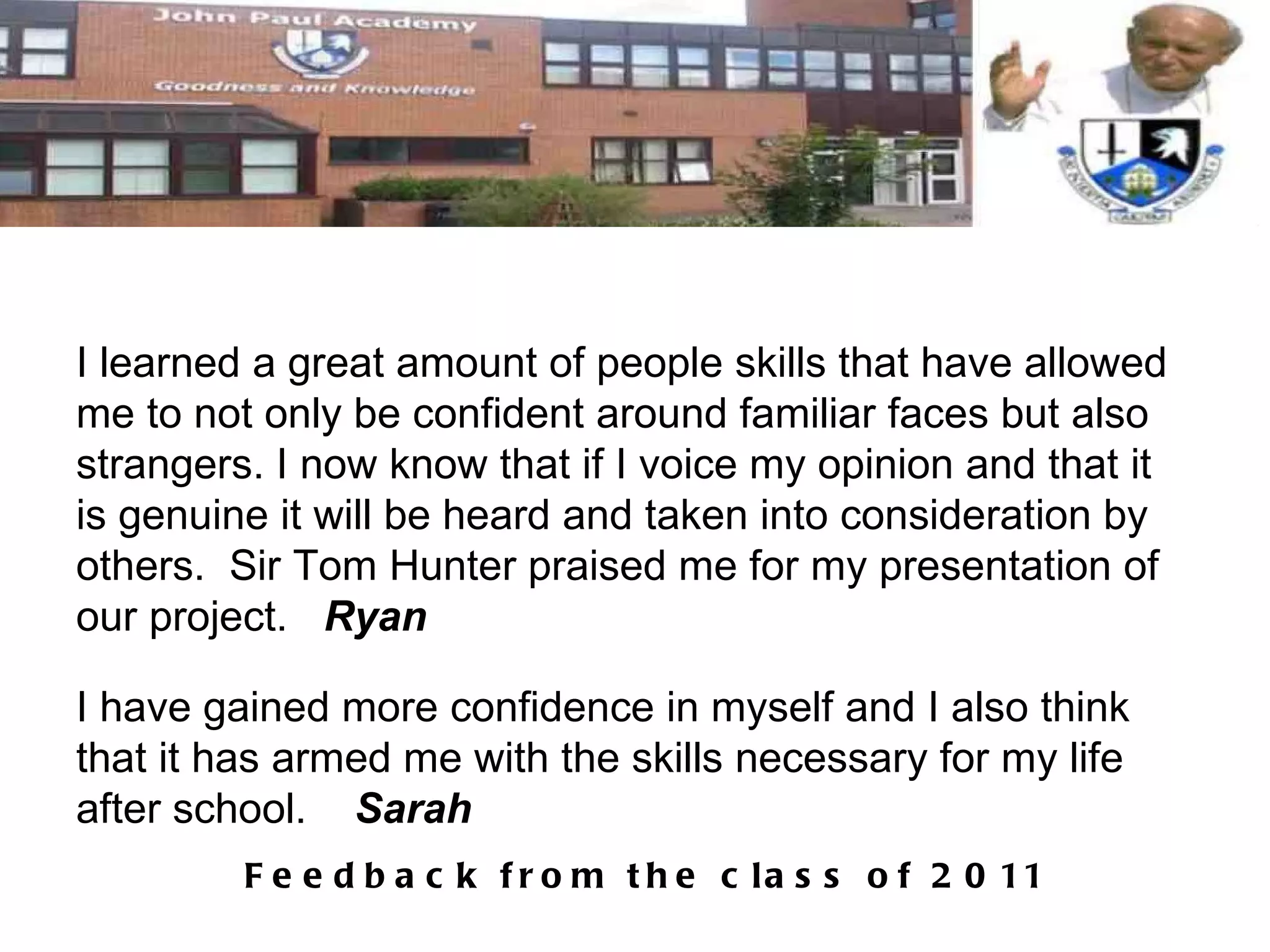 I learned a great amount of people skills that have allowed me to not only be confident around familiar faces but also strangers. I now know that if I voice my opinion and that it is genuine it will be heard and taken into consideration by others.  Sir Tom Hunter praised me for my presentation of our project.  Ryan I have gained more confidence in myself and I also think that it has armed me with the skills necessary for my life after school.  Sarah 