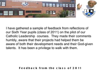 I have gathered a sample of feedback from reflections of our Sixth Year pupils (class of 2011) on the pilot of our Catholic Leadership  courses.  They made their comments humbly, aware that their projects had helped them be aware of both their development needs and their God-given talents.  It has been a privilege to walk with them. 