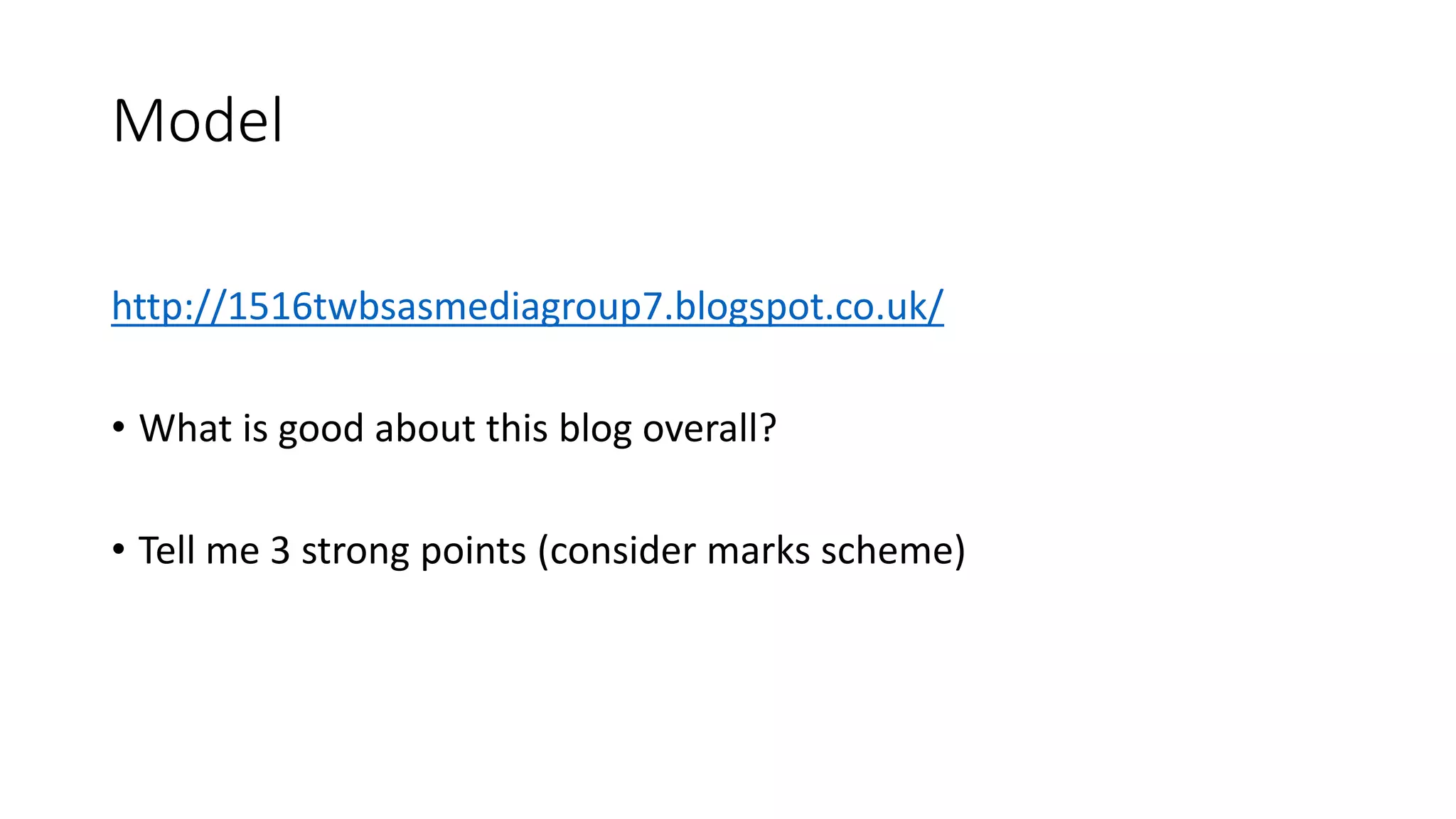 Model
http://1516twbsasmediagroup7.blogspot.co.uk/
• What is good about this blog overall?
• Tell me 3 strong points (consider marks scheme)