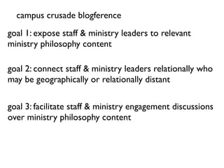 campus crusade blogference
goal 1: expose staff & ministry leaders to relevant
ministry philosophy content

goal 2: connect staff & ministry leaders relationally who
may be geographically or relationally distant

goal 3: facilitate staff & ministry engagement discussions
over ministry philosophy content
 