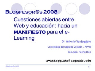 Blogfesor@s 2008   Cuestiones abiertas entre Web y educación: hacia un  manifiesto  para el e-Learning [email_address] Dr. Antonio Vantaggiato Universidad del Sagrado Corazón  / APAD San Juan, Puerto Rico 