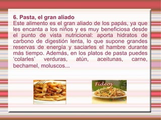 6.   Pasta, el gran aliado Este alimento es el gran aliado de los papás, ya que les encanta a los niños y es muy beneficiosa desde el punto de vista nutricional: aporta hidratos de carbono de digestión lenta, lo que supone grandes reservas de energía y saciarles el hambre durante más tiempo. Además, en los platos de pasta puedes ‘colarles’ verduras, atún, aceitunas, carne, bechamel, moluscos.. . 