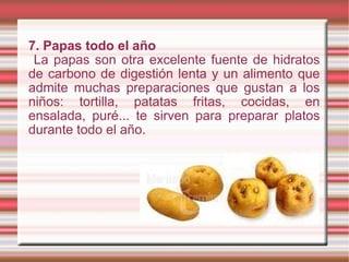 7. Papas todo el año La papas son otra excelente fuente de hidratos de carbono de digestión lenta y un alimento que admite muchas preparaciones que gustan a los niños: tortilla, patatas fritas, cocidas, en ensalada, puré... te sirven para preparar platos durante todo el año. 