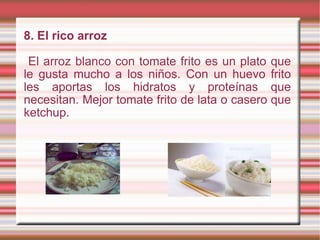 8. El rico arroz El arroz blanco con tomate frito es un plato que le gusta mucho a los niños. Con un huevo frito les aportas los hidratos y proteínas que necesitan. Mejor tomate frito de lata o casero que ketchup. 