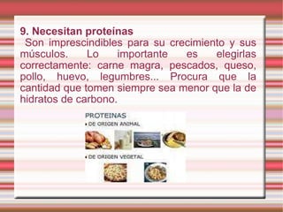9. Necesitan proteínas Son imprescindibles para su crecimiento y sus músculos. Lo importante es elegirlas correctamente: carne magra, pescados, queso, pollo, huevo, legumbres... Procura que la cantidad que tomen siempre sea menor que la de hidratos de carbono. 