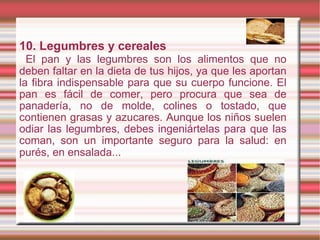 10. Legumbres y cereales El pan y las legumbres son los alimentos que no deben faltar en la dieta de tus hijos, ya que les aportan la fibra indispensable para que su cuerpo funcione. El pan es fácil de comer, pero procura que sea de panadería, no de molde, colines o tostado, que contienen grasas y azucares. Aunque los niños suelen odiar las legumbres, debes ingeniártelas para que las coman, son un importante seguro para la salud: en purés, en ensalada.. . 