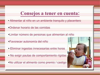 Consejos a tener en cuenta: Alimentar al niño en un ambiente tranquilo y placentero Ordenar horario de las comidas Limitar número de personas que alimentan al niño Favorecer autonomía del niño Eliminar ingestas innecesarias entre horas No exigir pautas de comportamiento rígidas No utilizar el alimento como premio / castigo 