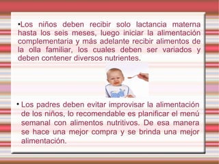 Los niños deben recibir solo lactancia materna hasta los seis meses, luego iniciar la alimentación complementaria y más adelante recibir alimentos de la olla familiar, los cuales deben ser variados y deben contener diversos nutrientes. Los padres deben evitar improvisar la alimentación de los niños, lo recomendable es planificar el menú semanal con alimentos nutritivos. De esa manera se hace una mejor compra y se brinda una mejor alimentación. 