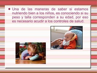 Una de las maneras de saber si estamos nutriendo bien a los niños, es conociendo si su peso y talla corresponden a su edad, por eso es necesario acudir a los controles de salud. 