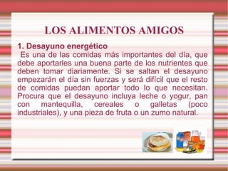 LOS ALIMENTOS AMIGOS 1. Desayuno energético Es una de las comidas más importantes del día, que debe aportarles una buena parte de los nutrientes que deben tomar diariamente. Si se saltan el desayuno empezarán el día sin fuerzas y será difícil que el resto de comidas puedan aportar todo lo que necesitan. Procura que el desayuno incluya leche o yogur, pan con mantequilla, cereales o galletas (poco industriales), y una pieza de fruta o un zumo natural. 