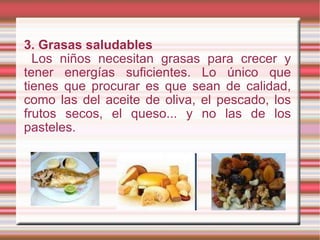 3. Grasas saludables Los niños necesitan grasas para crecer y tener energías suficientes. Lo único que tienes que procurar es que sean de calidad, como las del aceite de oliva, el pescado, los frutos secos, el queso... y no las de los pasteles. 